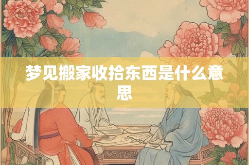 梦见搬家收拾东西是什么意思 梦见搬家收拾东西是什么意思