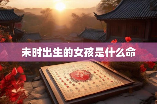 未时出生的女孩是什么命 未时出生的女孩是什么命