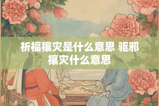 祈福禳灾是什么意思 驱邪禳灾什么意思 祈福禳灾是什么意思 驱邪禳灾什么意思