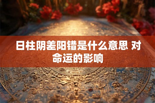 日柱阴差阳错是什么意思 对命运的影响 日柱阴差阳错是什么意思 对命运的影响