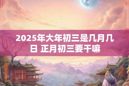 2025年大年初三是几月几日 正月初三要干嘛 2025年大年初三是几月几日 正月初三要干嘛