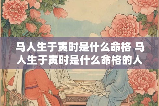 马人生于寅时是什么命格 马人生于寅时是什么命格的人 马人生于寅时是什么命格 马人生于寅时是什么命格的人