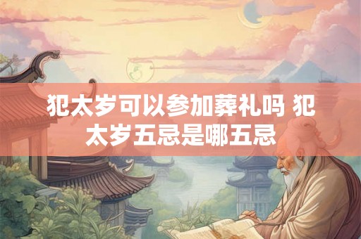 犯太岁可以参加葬礼吗 犯太岁五忌是哪五忌 犯太岁可以参加葬礼吗 犯太岁五忌是哪五忌
