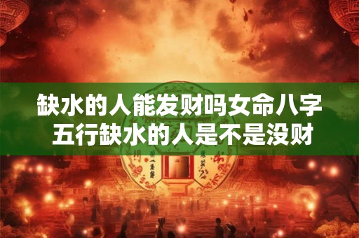 缺水的人能发财吗女命八字 五行缺水的人是不是没财运 缺水的人能发财吗女命八字 五行缺水的人是不是没财运