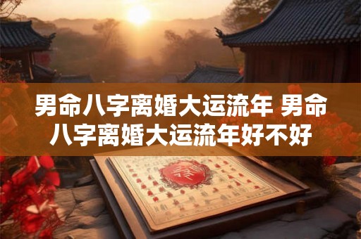 男命八字离婚大运流年 男命八字离婚大运流年好不好 男命八字离婚大运流年 男命八字离婚大运流年好不好