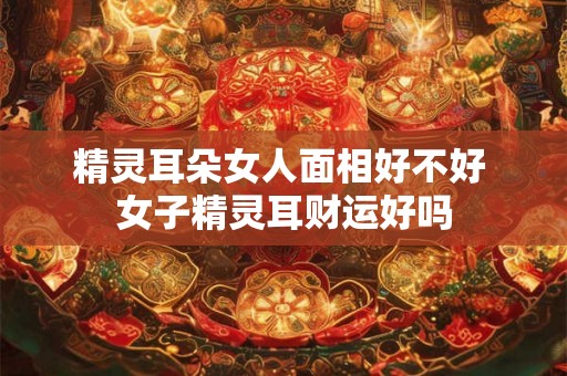 精灵耳朵女人面相好不好 女子精灵耳财运好吗 精灵耳朵女人面相好不好 女子精灵耳财运好吗