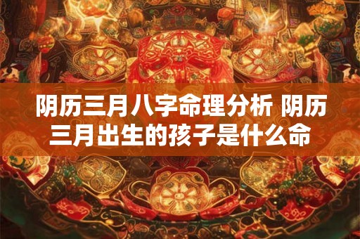 阴历三月八字命理分析 阴历三月出生的孩子是什么命 阴历三月八字命理分析 阴历三月出生的孩子是什么命