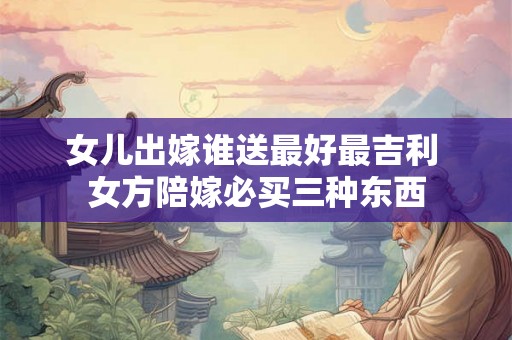 女儿出嫁谁送最好最吉利 女方陪嫁必买三种东西 女儿出嫁谁送最好最吉利 女方陪嫁必买三种东西
