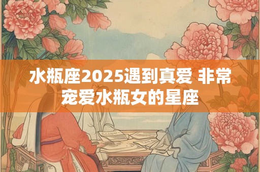 水瓶座2025遇到真爱 非常宠爱水瓶女的星座 水瓶座2025遇到真爱 非常宠爱水瓶女的星座