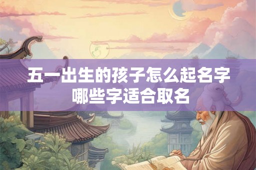 五一出生的孩子怎么起名字 哪些字适合取名 五一出生的孩子怎么起名字 哪些字适合取名