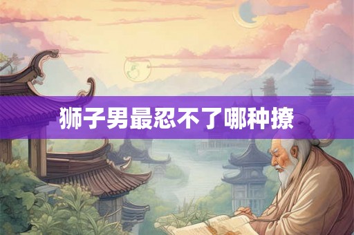 狮子男最忍不了哪种撩 狮子男最忍不了哪种撩