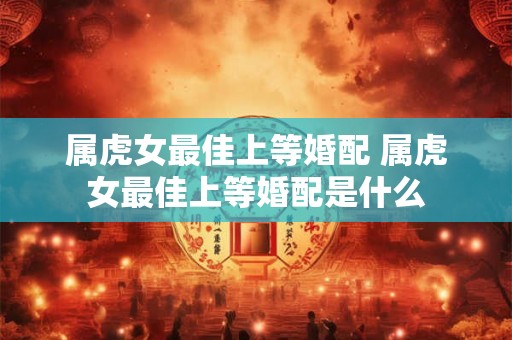 属虎女最佳上等婚配 属虎女最佳上等婚配是什么 属虎女最佳上等婚配 属虎女最佳上等婚配是什么