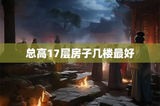 总高17层房子几楼最好 总高17层房子几楼最好