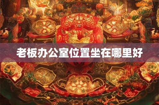 老板办公室位置坐在哪里好 老板办公室位置坐在哪里好