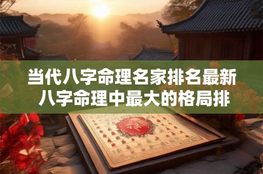 当代八字命理名家排名最新 八字命理中最大的格局排名 当代八字命理名家排名最新 八字命理中最大的格局排名