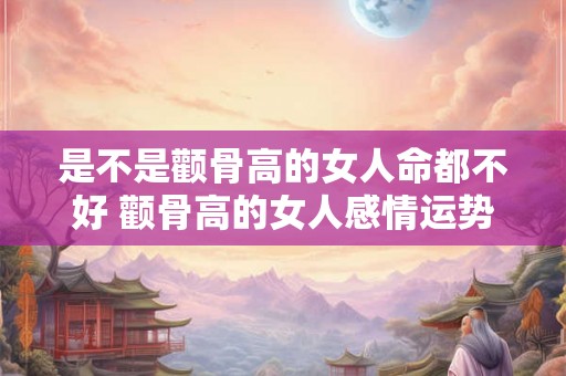 是不是颧骨高的女人命都不好 颧骨高的女人感情运势 是不是颧骨高的女人命都不好 颧骨高的女人感情运势