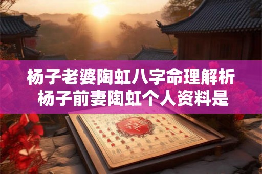 杨子老婆陶虹八字命理解析 杨子前妻陶虹个人资料是哪一年出生 杨子老婆陶虹八字命理解析 杨子前妻陶虹个人资料是哪一年出生