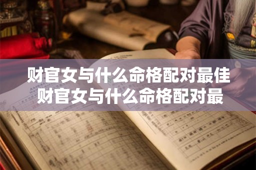 财官女与什么命格配对最佳 财官女与什么命格配对最佳婚姻 财官女与什么命格配对最佳 财官女与什么命格配对最佳婚姻