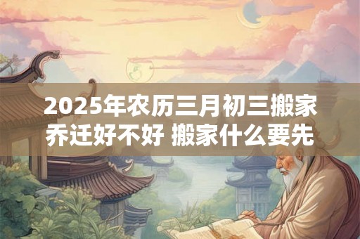 2025年农历三月初三搬家乔迁好不好 搬家什么要先搬