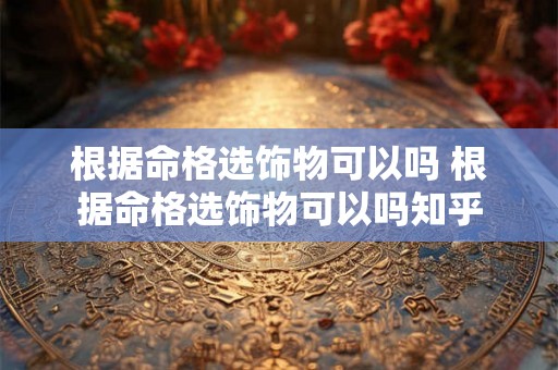 根据命格选饰物可以吗 根据命格选饰物可以吗知乎 根据命格选饰物可以吗 根据命格选饰物可以吗知乎