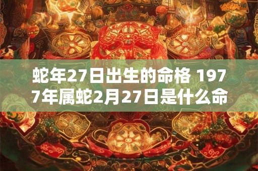 蛇年27日出生的命格 1977年属蛇2月27日是什么命 蛇年27日出生的命格 1977年属蛇2月27日是什么命