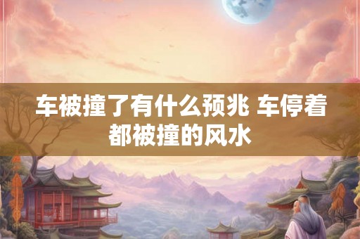 车被撞了有什么预兆 车停着都被撞的风水 车被撞了有什么预兆 车停着都被撞的风水