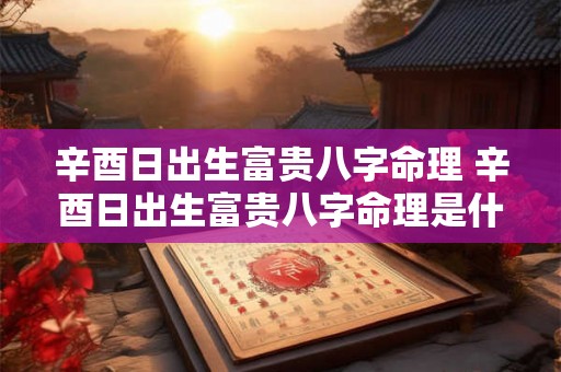 辛酉日出生富贵八字命理 辛酉日出生富贵八字命理是什么 辛酉日出生富贵八字命理 辛酉日出生富贵八字命理是什么