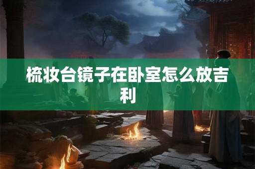梳妆台镜子在卧室怎么放吉利 梳妆台镜子在卧室怎么放吉利