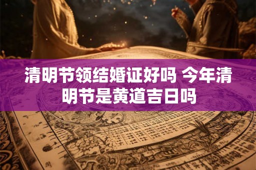 清明节领结婚证好吗 今年清明节是黄道吉日吗 清明节领结婚证好吗 今年清明节是黄道吉日吗