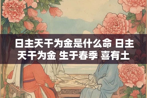 日主天干为金是什么命 日主天干为金 生于春季 喜有土、火 最忌没有土、金 日主天干为金是什么命 日主天干为金 生于春季 喜有土、火 最忌没有土、金