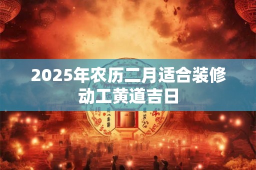 2025年农历二月适合装修动工黄道吉日 2025年农历二月适合装修动工黄道吉日
