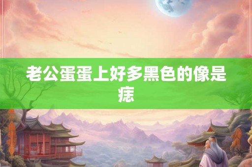 老公蛋蛋上好多黑色的像是痣