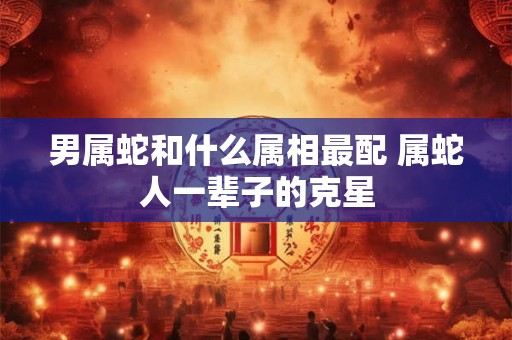 男属蛇和什么属相最配 属蛇人一辈子的克星 男属蛇和什么属相最配 属蛇人一辈子的克星