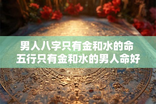 男人八字只有金和水的命 五行只有金和水的男人命好吗 男人八字只有金和水的命 五行只有金和水的男人命好吗