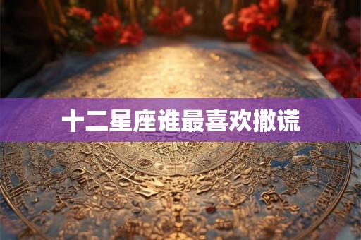 十二星座谁最喜欢撒谎 十二星座谁最喜欢撒谎