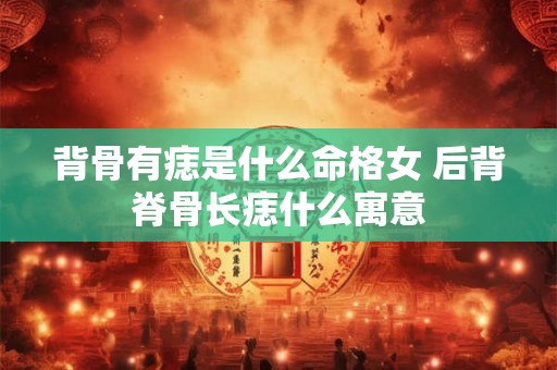 背骨有痣是什么命格女 后背脊骨长痣什么寓意 背骨有痣是什么命格女 后背脊骨长痣什么寓意