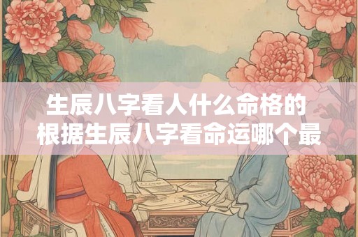 生辰八字看人什么命格的 根据生辰八字看命运哪个最准 生辰八字看人什么命格的 根据生辰八字看命运哪个最准