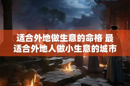 适合外地做生意的命格 最适合外地人做小生意的城市 适合外地做生意的命格 最适合外地人做小生意的城市