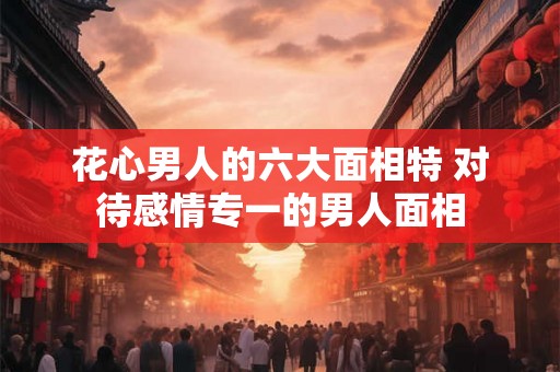 花心男人的六大面相特 对待感情专一的男人面相 花心男人的六大面相特 对待感情专一的男人面相
