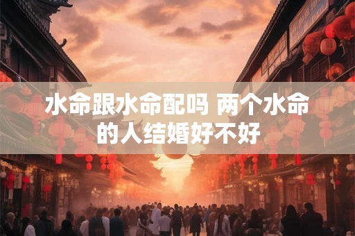 水命跟水命配吗 两个水命的人结婚好不好