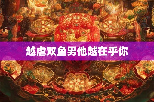 越虐双鱼男他越在乎你 越虐双鱼男他越在乎你