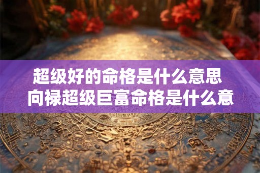 超级好的命格是什么意思 向禄超级巨富命格是什么意思 超级好的命格是什么意思 向禄超级巨富命格是什么意思
