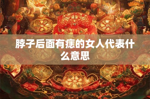 脖子后面有痣的女人代表什么意思 脖子后面有痣的女人代表什么意思