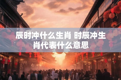 辰时冲什么生肖 时辰冲生肖代表什么意思 辰时冲什么生肖 时辰冲生肖代表什么意思