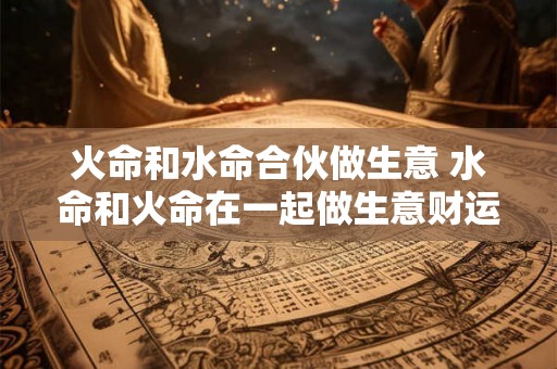 火命和水命合伙做生意 水命和火命在一起做生意财运咋样 