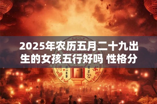 2025年农历五月二十九出生的女孩五行好吗 性格分析 2025年农历五月二十九出生的女孩五行好吗 性格分析