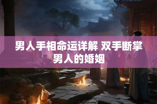 男人手相命运详解 双手断掌男人的婚姻 男人手相命运详解 双手断掌男人的婚姻