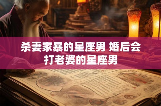 杀妻家暴的星座男 婚后会打老婆的星座男 杀妻家暴的星座男 婚后会打老婆的星座男
