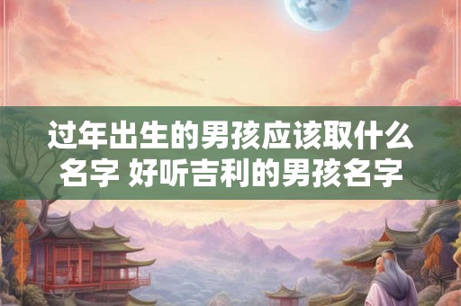 过年出生的男孩应该取什么名字 好听吉利的男孩名字 过年出生的男孩应该取什么名字 好听吉利的男孩名字