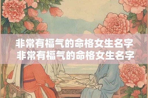 非常有福气的命格女生名字 非常有福气的命格女生名字有哪些